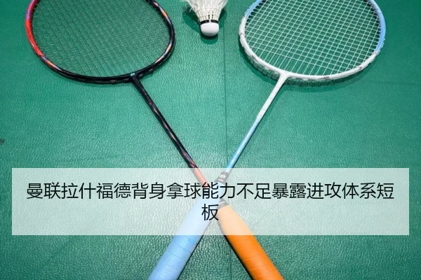 曼联拉什福德背身拿球能力不足暴露进攻体系短板