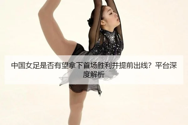 中国女足是否有望拿下首场胜利并提前出线？平台深度解析